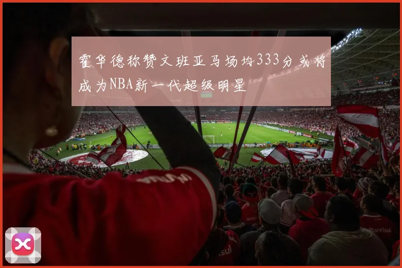 霍华德称赞文班亚马场均333分或将成为NBA新一代超级明星