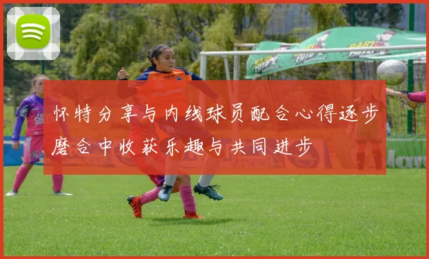 怀特分享与内线球员配合心得逐步磨合中收获乐趣与共同进步