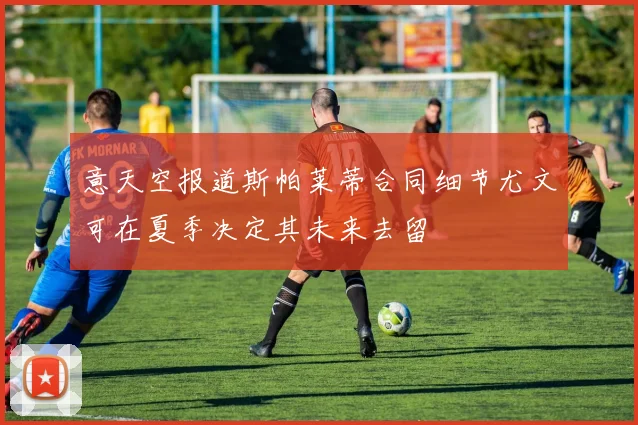 意天空报道斯帕莱蒂合同细节尤文可在夏季决定其未来去留