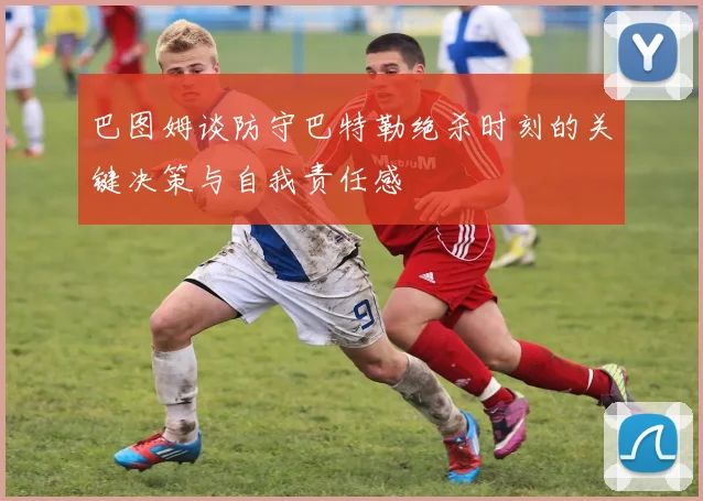 巴图姆谈防守巴特勒绝杀时刻的关键决策与自我责任感