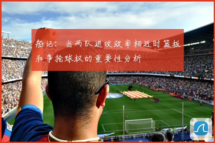 船记：当两队进攻效率相近时篮板和争抢球权的重要性分析