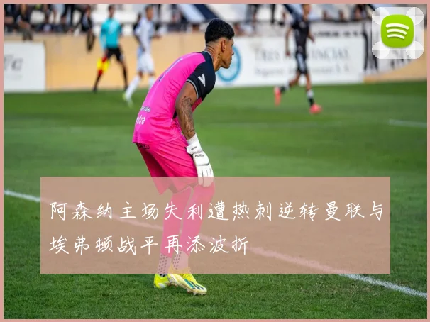 阿森纳主场失利遭热刺逆转曼联与埃弗顿战平再添波折