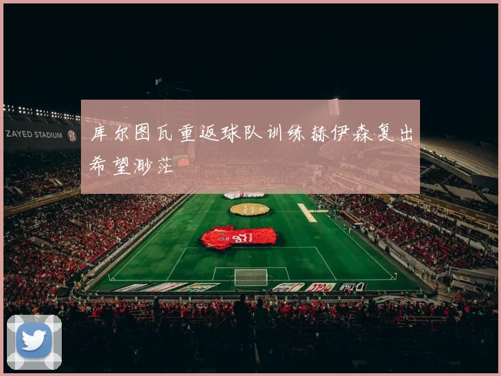 库尔图瓦重返球队训练赫伊森复出希望渺茫
