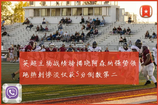 英超主场战绩榜揭晓阿森纳强势领跑热刺惨淡仅获5分倒数第二