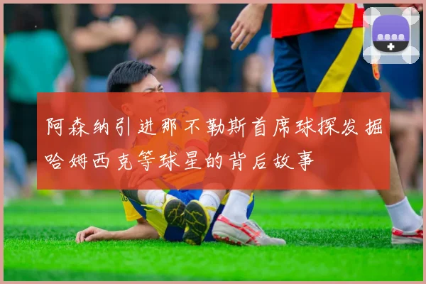 阿森纳引进那不勒斯首席球探发掘哈姆西克等球星的背后故事