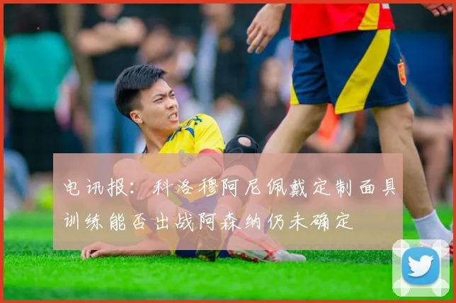 电讯报：科洛穆阿尼佩戴定制面具训练能否出战阿森纳仍未确定