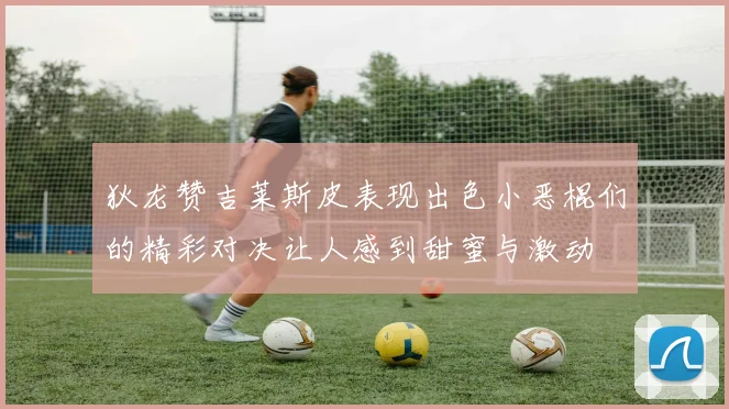 狄龙赞吉莱斯皮表现出色小恶棍们的精彩对决让人感到甜蜜与激动