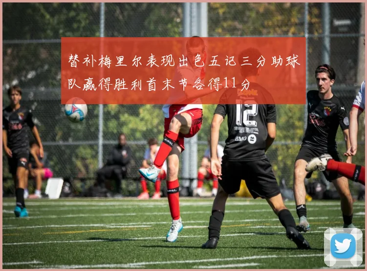 替补梅里尔表现出色五记三分助球队赢得胜利首末节各得11分