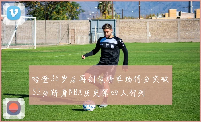 哈登36岁后再创佳绩单场得分突破55分跻身NBA历史第四人行列