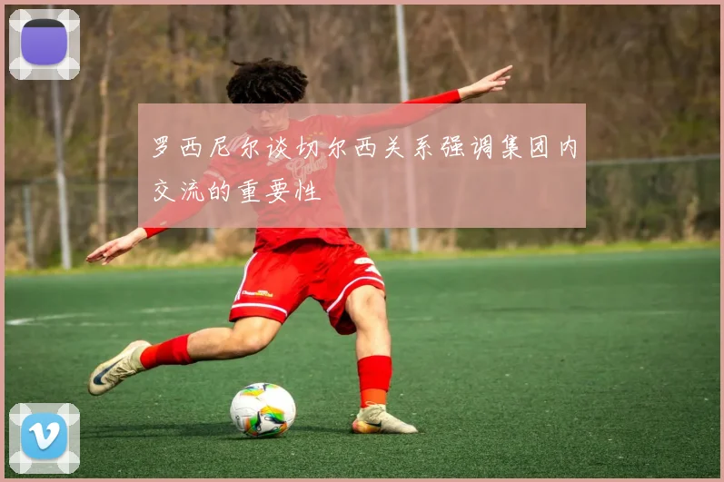 罗西尼尔谈切尔西关系强调集团内交流的重要性