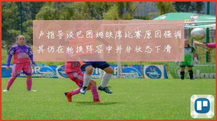 卢指导谈巴图姆缺席比赛原因强调其仍在轮换阵容中并非状态下滑