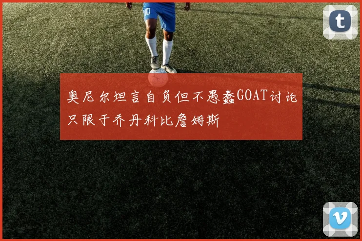 奥尼尔坦言自负但不愚蠢GOAT讨论只限于乔丹科比詹姆斯