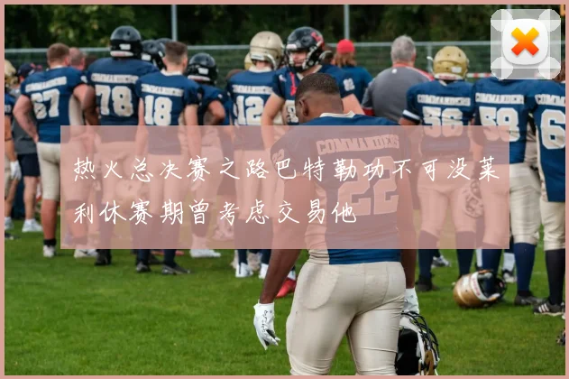 热火总决赛之路巴特勒功不可没莱利休赛期曾考虑交易他