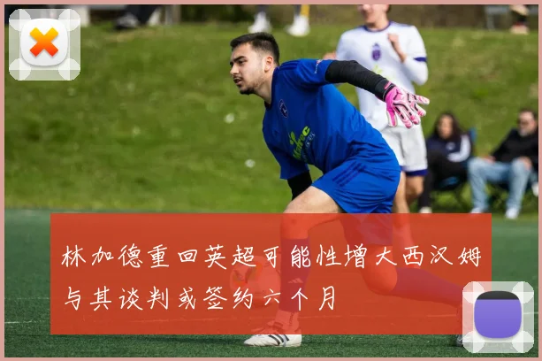 林加德重回英超可能性增大西汉姆与其谈判或签约六个月