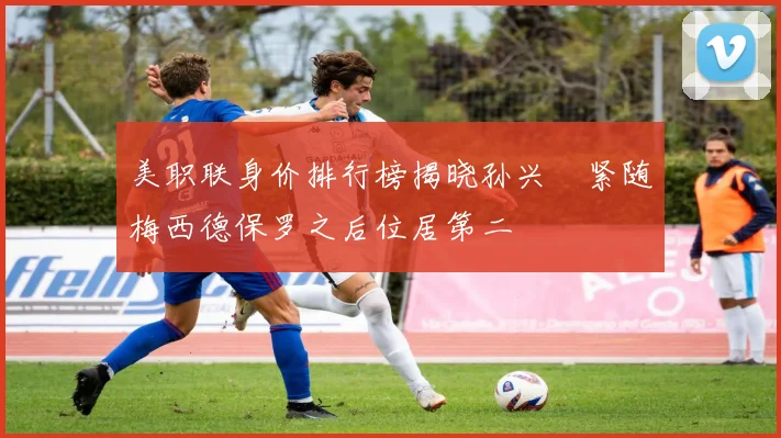 美职联身价排行榜揭晓孙兴慜紧随梅西德保罗之后位居第二