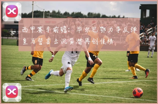 西甲赛季前瞻：毕尔巴鄂力争反弹皇马誓言击沉黄潜再创佳绩