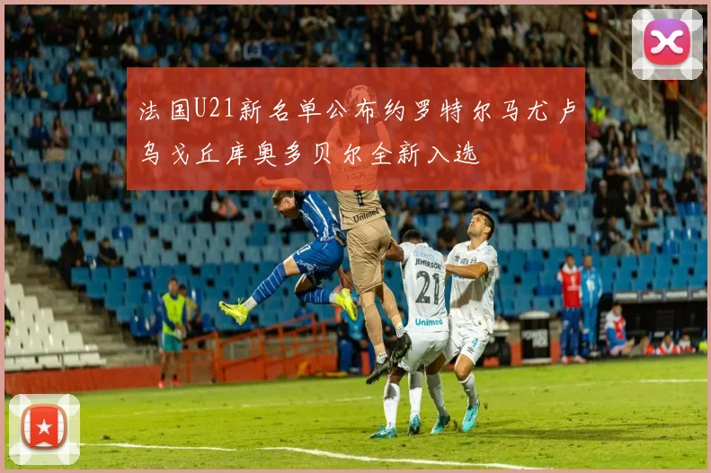法国U21新名单公布约罗特尔马尤卢乌戈丘库奥多贝尔全新入选
