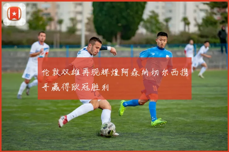 伦敦双雄再现辉煌阿森纳切尔西携手赢得欧冠胜利