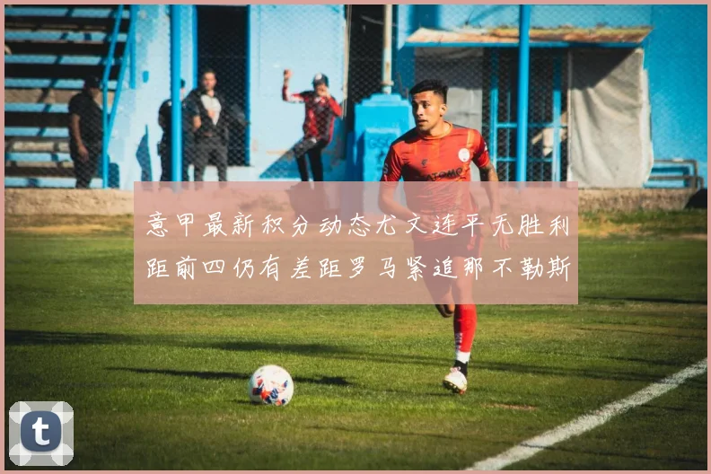 意甲最新积分动态尤文连平无胜利距前四仍有差距罗马紧追那不勒斯争夺欧冠资格