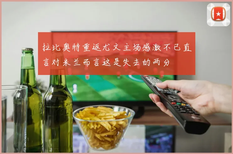 拉比奥特重返尤文主场感激不已直言对米兰而言这是失去的两分