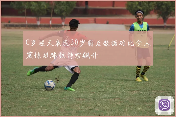 C罗逆天表现30岁前后数据对比令人震惊进球数持续飙升